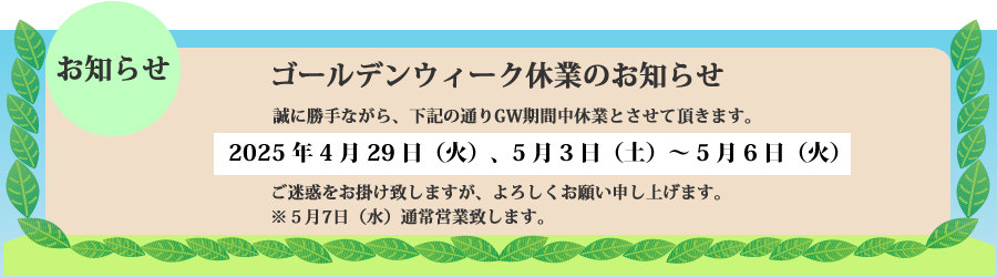 ゴールデンウィーク休業のお知らせ　誠に勝手ながら2025年4月29日（火）、5月3日（土）～5月6日（火）まで休業とさせて頂きます。ご迷惑をお掛け致しますが、よろしくお願い申し上げます。5月7日（水）通常営業致します。