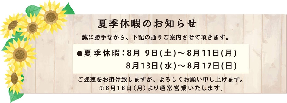 夏季休暇のお知らせ：　誠に勝手ながら、8月9日（土）～8月11日（月）、8月13日（水）～8月17日（日）お休みさせて頂きます。ご迷惑をお掛け致しますが、よろしくお願い申し上げます。